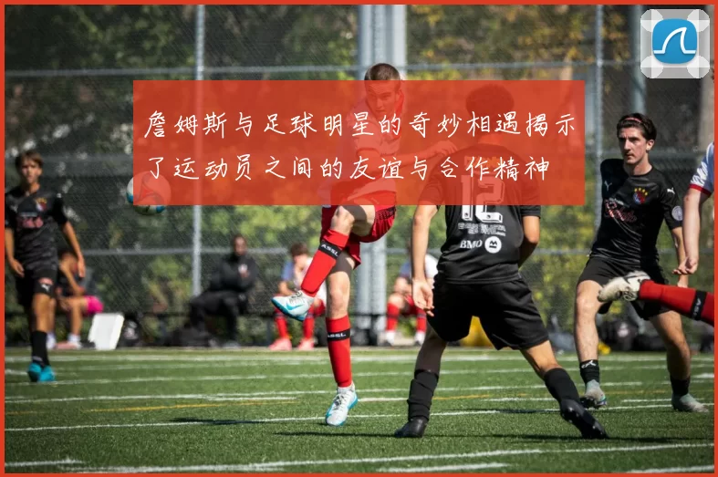 詹姆斯与足球明星的奇妙相遇揭示了运动员之间的友谊与合作精神