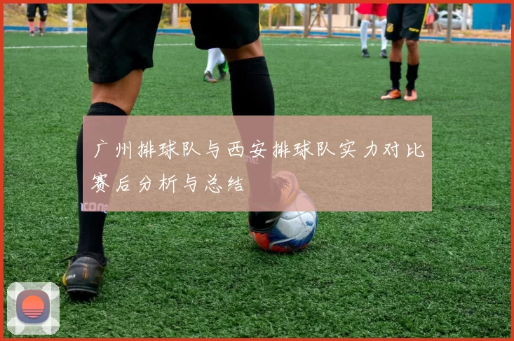 广州排球队与西安排球队实力对比赛后分析与总结