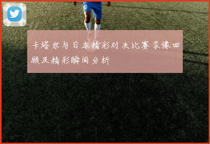 卡塔尔与日本精彩对决比赛录像回顾及精彩瞬间分析