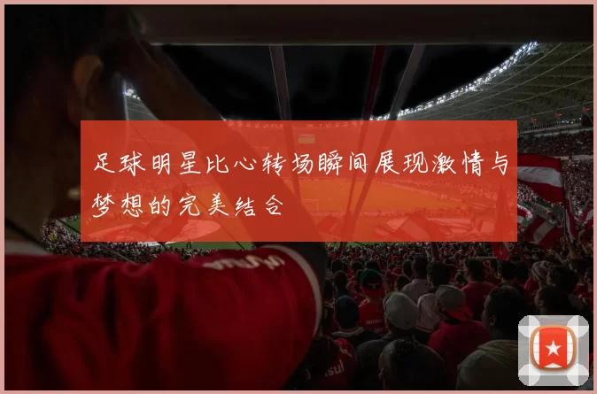 足球明星比心转场瞬间展现激情与梦想的完美结合