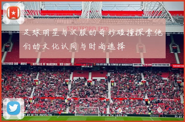 足球明星与汉服的奇妙碰撞探索他们的文化认同与时尚选择