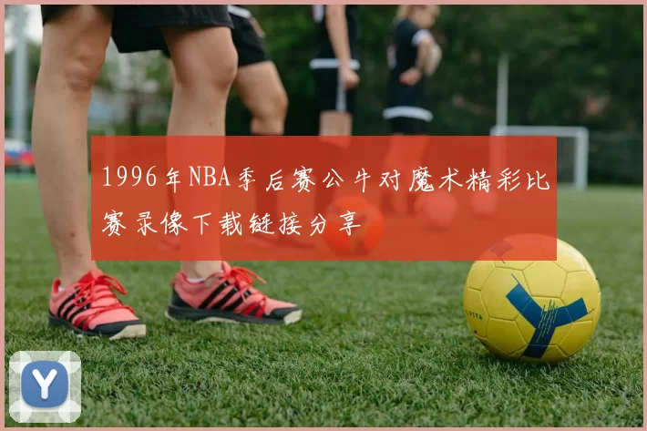 1996年NBA季后赛公牛对魔术精彩比赛录像下载链接分享