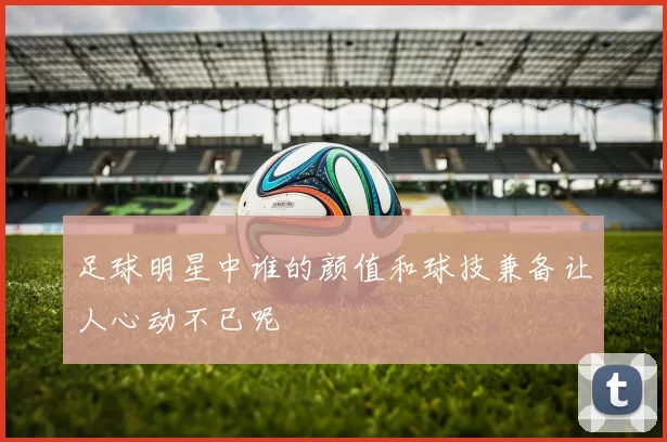 足球明星中谁的颜值和球技兼备让人心动不已呢