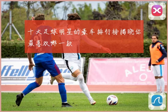 十大足球明星的豪车排行榜揭晓你最喜欢哪一款