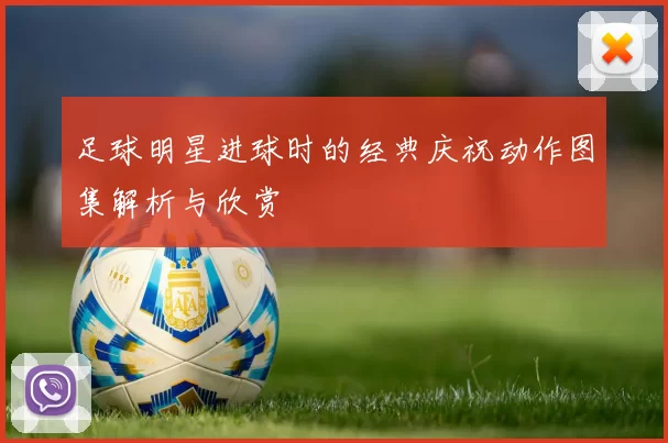 足球明星进球时的经典庆祝动作图集解析与欣赏