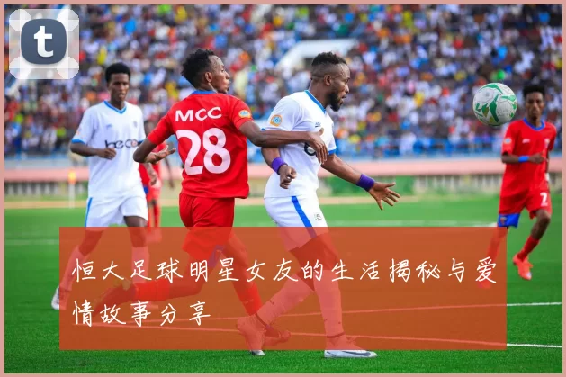 恒大足球明星女友的生活揭秘与爱情故事分享