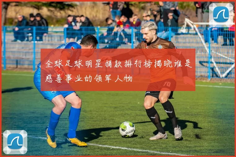 全球足球明星捐款排行榜揭晓谁是慈善事业的领军人物