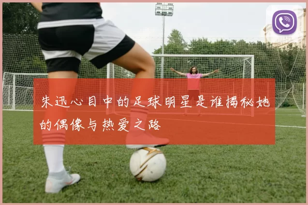 朱迅心目中的足球明星是谁揭秘她的偶像与热爱之路