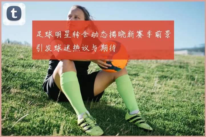 足球明星转会动态揭晓新赛季前景引发球迷热议与期待