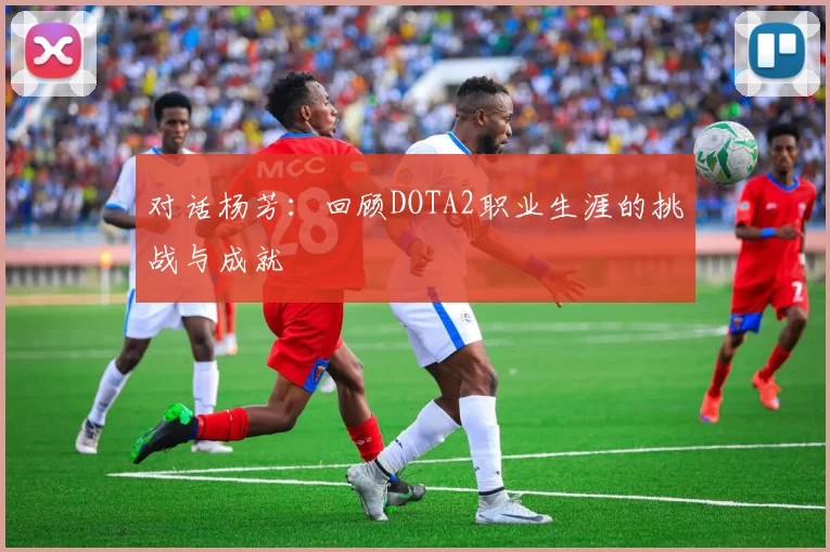 对话杨芳：回顾DOTA2职业生涯的挑战与成就