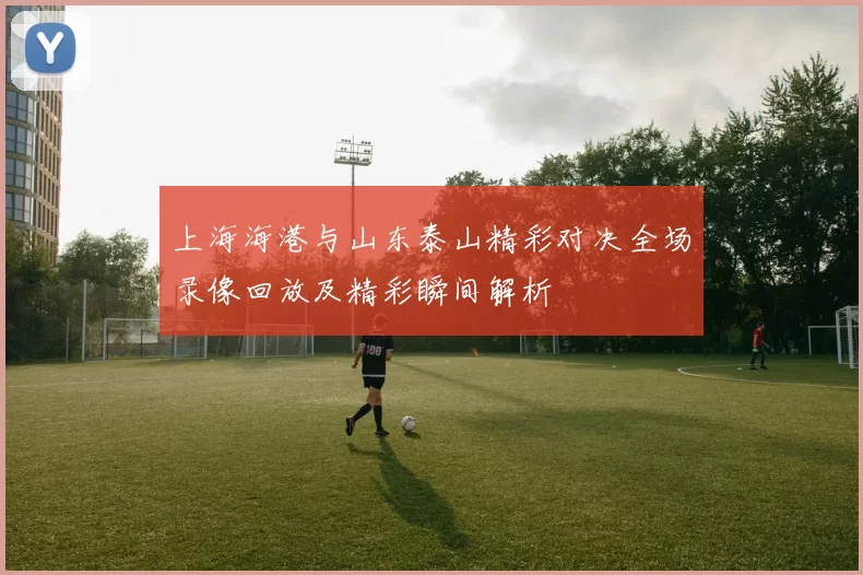 上海海港与山东泰山精彩对决全场录像回放及精彩瞬间解析