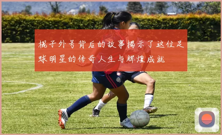 棍子外号背后的故事揭示了这位足球明星的传奇人生与辉煌成就