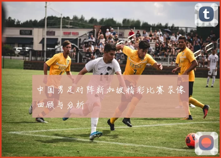 中国男足对阵新加坡精彩比赛录像回顾与分析