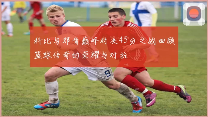 科比与邓肯巅峰对决45分之战回顾篮球传奇的荣耀与对抗