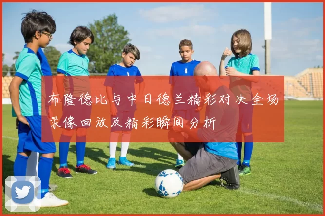 布隆德比与中日德兰精彩对决全场录像回放及精彩瞬间分析